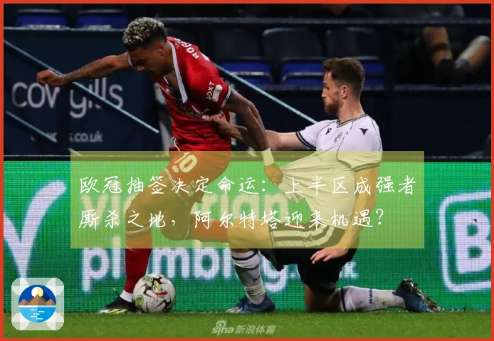 欧冠抽签决定命运：上半区成强者厮杀之地，阿尔特塔迎来机遇？