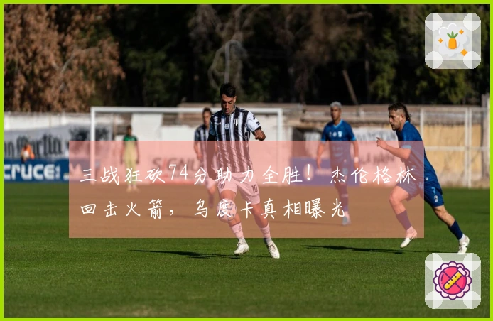 三战狂砍74分助力全胜！杰伦格林回击火箭，乌度卡真相曝光