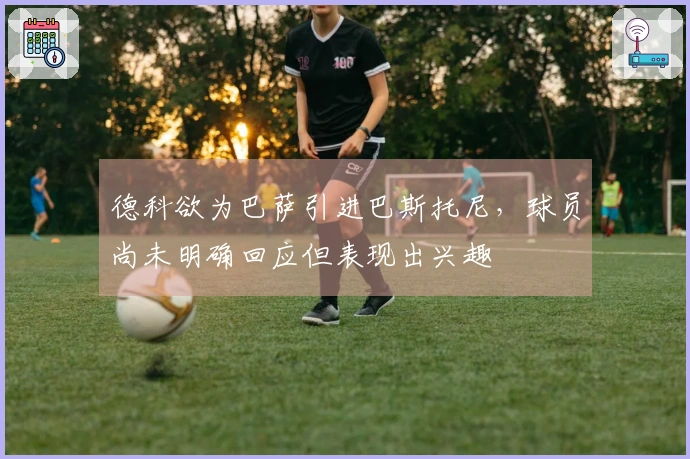 德科欲为巴萨引进巴斯托尼，球员尚未明确回应但表现出兴趣