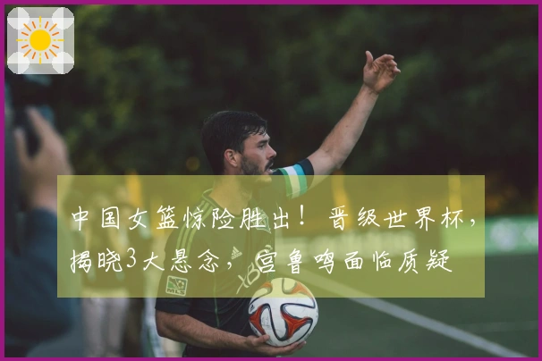 中国女篮惊险胜出！晋级世界杯，揭晓3大悬念，宫鲁鸣面临质疑