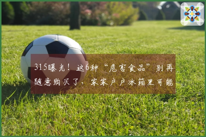 315曝光！这6种“危害食品”别再随意购买了，家家户户冰箱里可能都有