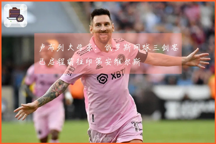 卢布列夫母亲：俄罗斯网球三剑客已启程前往印第安维尔斯