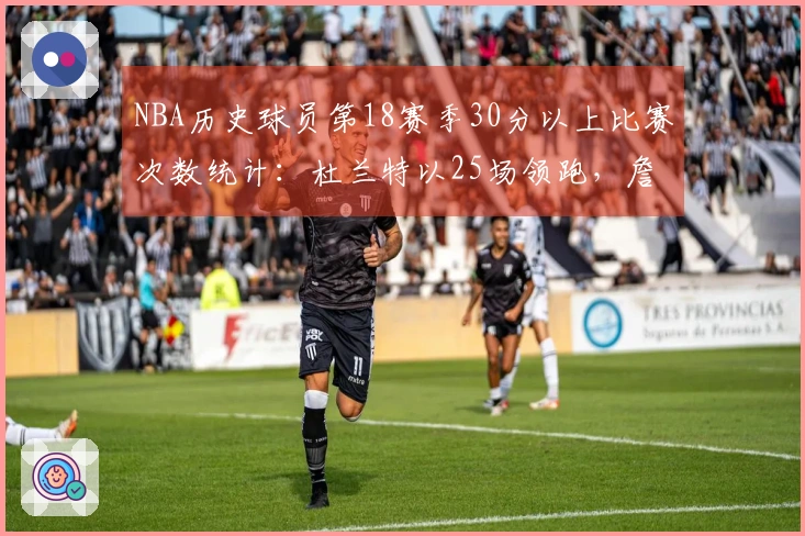 NBA历史球员第18赛季30分以上比赛次数统计：杜兰特以25场领跑，詹姆斯紧随其后9场