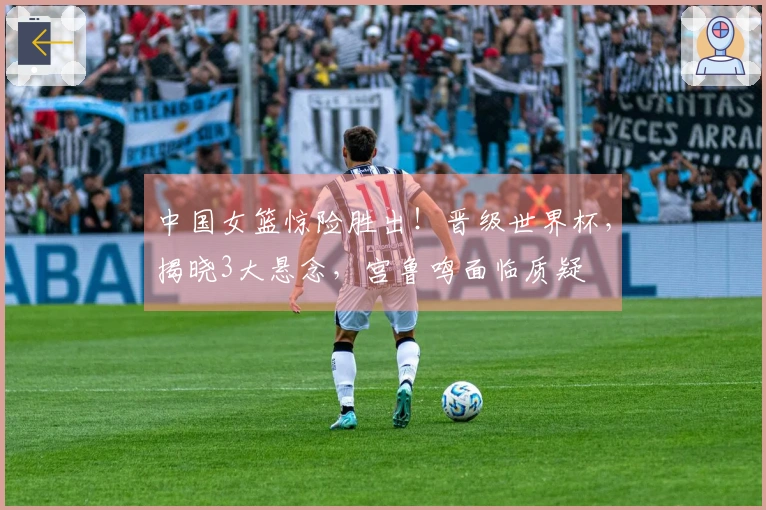 中国女篮惊险胜出！晋级世界杯，揭晓3大悬念，宫鲁鸣面临质疑