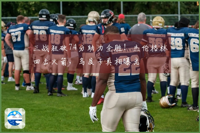 三战狂砍74分助力全胜！杰伦格林回击火箭，乌度卡真相曝光