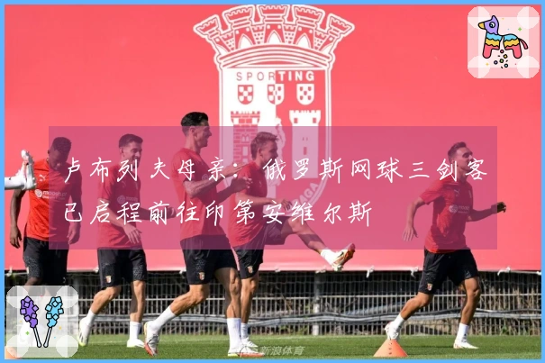 卢布列夫母亲：俄罗斯网球三剑客已启程前往印第安维尔斯